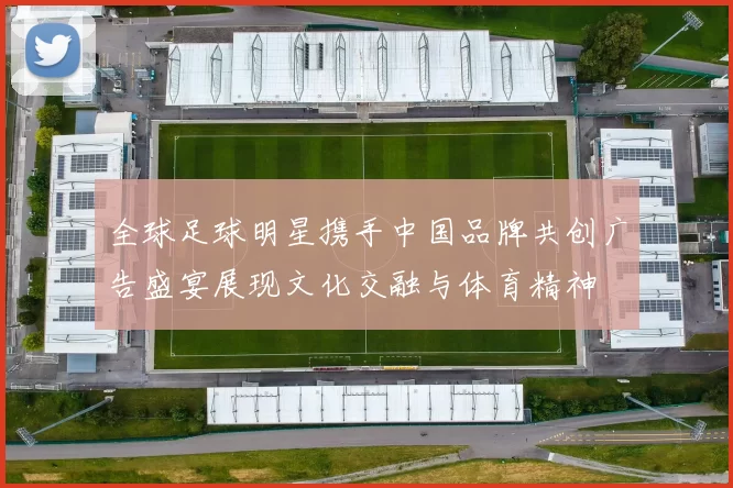 全球足球明星携手中国品牌共创广告盛宴展现文化交融与体育精神