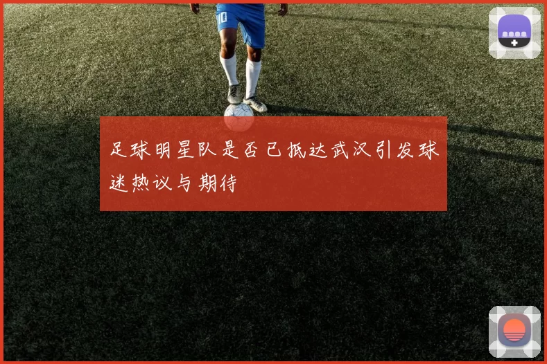 足球明星队是否已抵达武汉引发球迷热议与期待