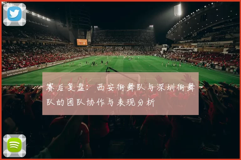 赛后复盘：西安街舞队与深圳街舞队的团队协作与表现分析