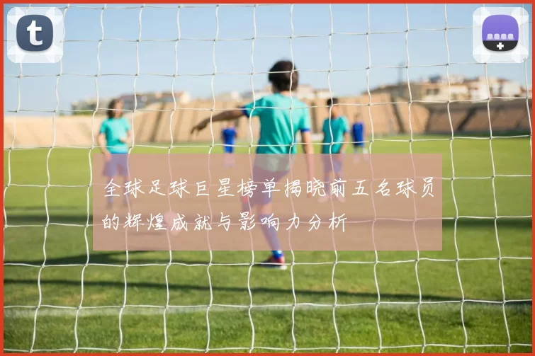 全球足球巨星榜单揭晓前五名球员的辉煌成就与影响力分析