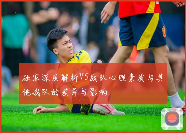 独家深度解析V5战队心理素质与其他战队的差异与影响
