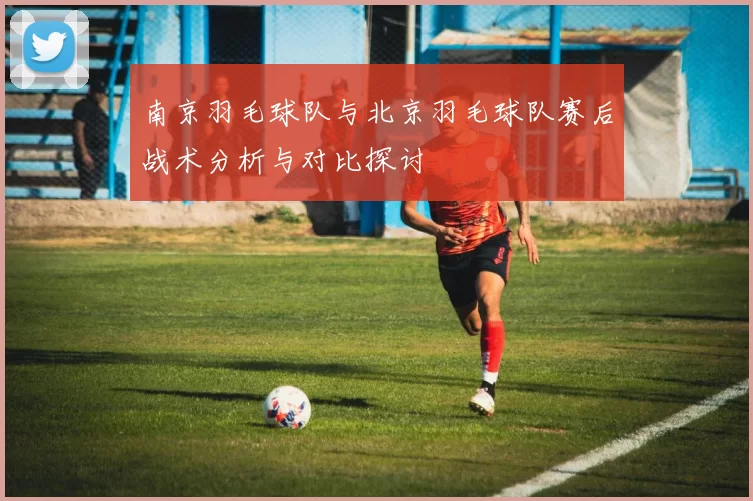 南京羽毛球队与北京羽毛球队赛后战术分析与对比探讨