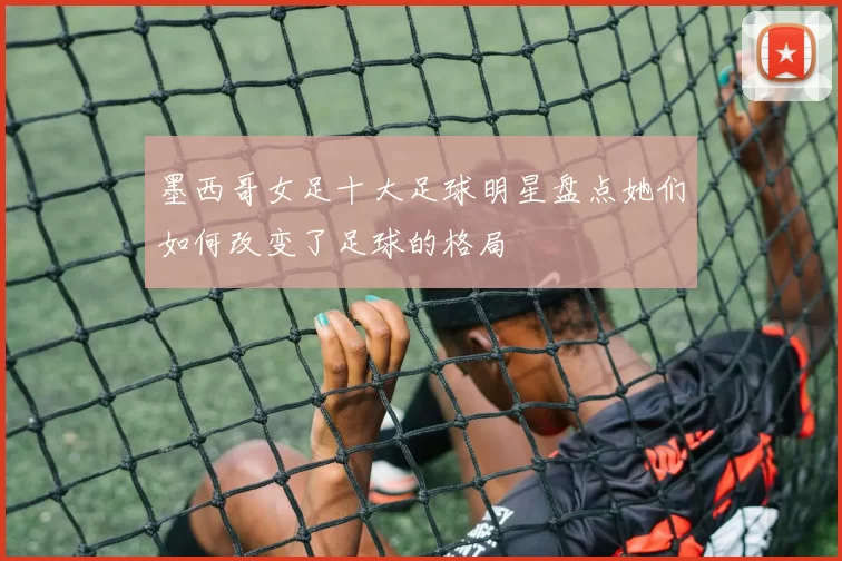 墨西哥女足十大足球明星盘点她们如何改变了足球的格局