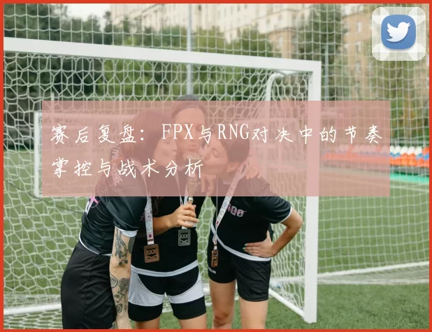 赛后复盘：FPX与RNG对决中的节奏掌控与战术分析