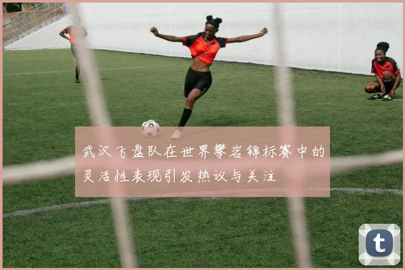 武汉飞盘队在世界攀岩锦标赛中的灵活性表现引发热议与关注